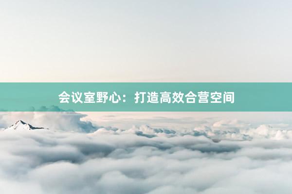 会议室野心：打造高效合营空间